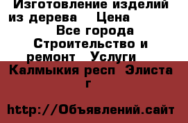 Изготовление изделий из дерева  › Цена ­ 10 000 - Все города Строительство и ремонт » Услуги   . Калмыкия респ.,Элиста г.